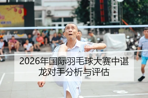 2026年国际羽毛球大赛中谌龙对手分析与评估