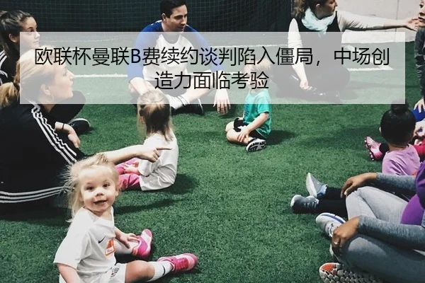 欧联杯曼联B费续约谈判陷入僵局，中场创造力面临考验