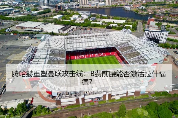 腾哈赫重塑曼联攻击线：B费前腰能否激活拉什福德？