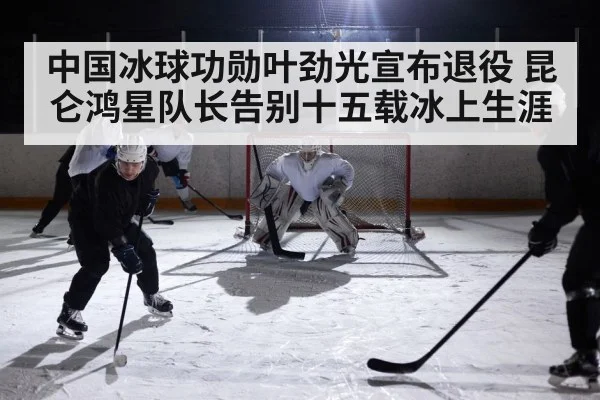 中国冰球功勋叶劲光宣布退役 昆仑鸿星队长告别十五载冰上生涯